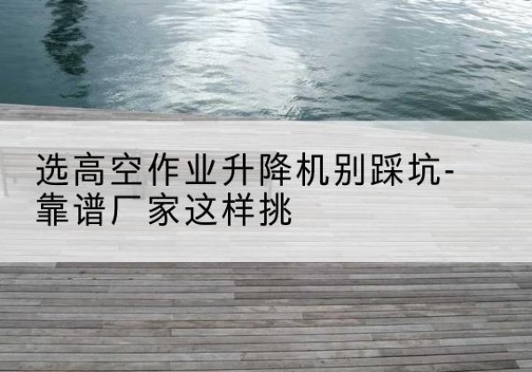 铜山剪叉式升降机厂家-选高空作业升降机别踩坑-靠谱厂家这样挑