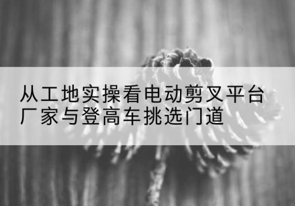 铜山电动剪叉升降平台厂家-从工地实操看电动剪叉平台厂家与登高车挑选门道