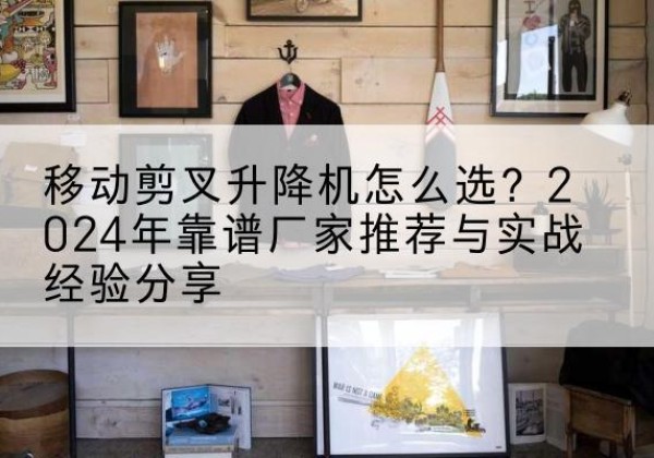 铜山升降平台厂家推荐-移动剪叉升降机怎么选？2024年靠谱厂家推荐与实战经验分享