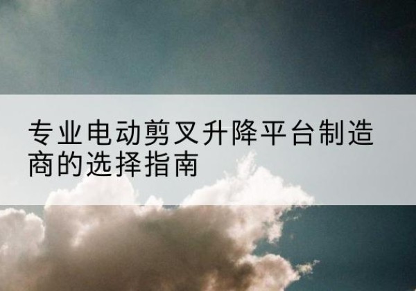 铜山电动剪叉升降平台厂家-专业电动剪叉升降平台制造商的选择指南